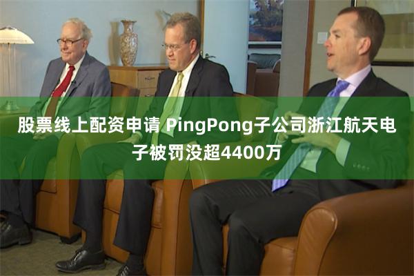 股票线上配资申请 PingPong子公司浙江航天电子被罚没超4400万