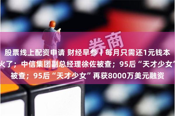 股票线上配资申请 财经早参丨每月只需还1元钱本金？房贷“先息后本”火了；中信集团副总经理徐佐被查；95后“天才少女”再获8000万美元融资