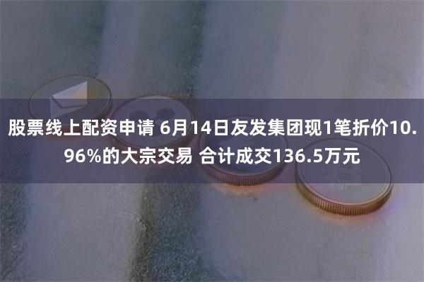 股票线上配资申请 6月14日友发集团现1笔折价10.96%的大宗交易 合计成交136.5万元