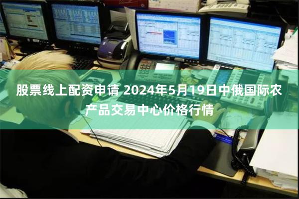 股票线上配资申请 2024年5月19日中俄国际农产品交易中心价格行情