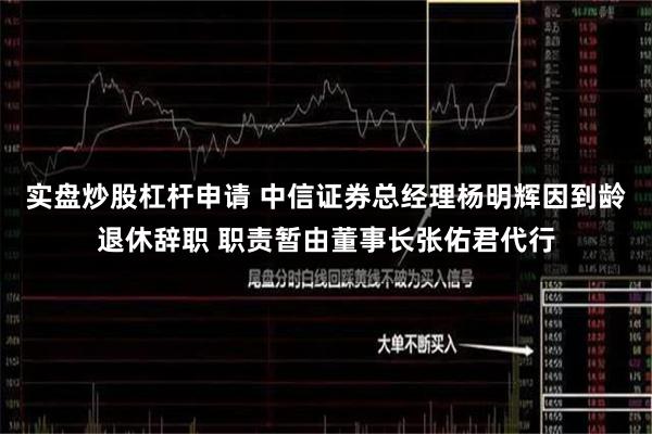 实盘炒股杠杆申请 中信证券总经理杨明辉因到龄退休辞职 职责暂由董事长张佑君代行