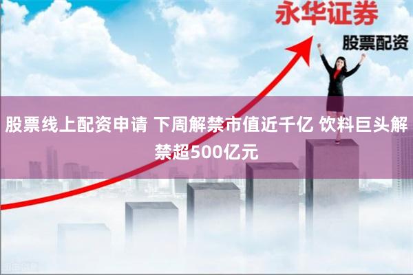 股票线上配资申请 下周解禁市值近千亿 饮料巨头解禁超500亿元