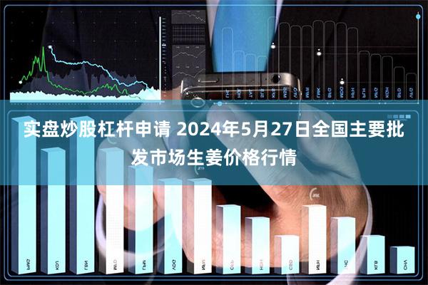 实盘炒股杠杆申请 2024年5月27日全国主要批发市场生姜价格行情