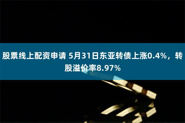 股票线上配资申请 5月31日东亚转债上涨0.4%，转股溢价率8.97%