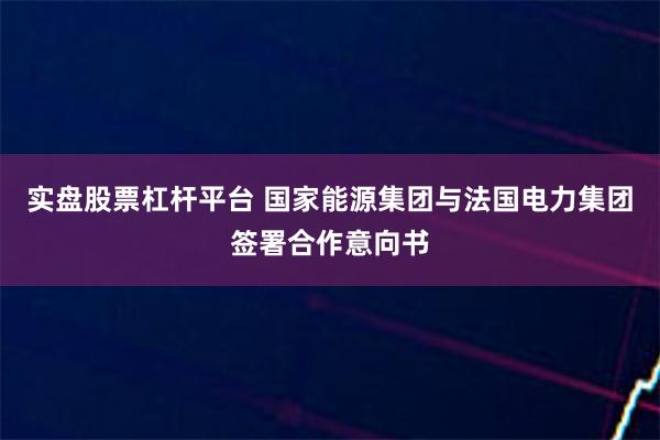 实盘股票杠杆平台 国家能源集团与法国电力集团签署合作意向书