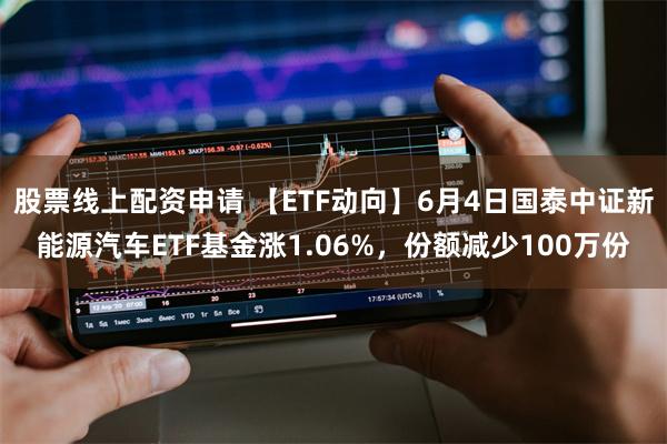 股票线上配资申请 【ETF动向】6月4日国泰中证新能源汽车ETF基金涨1.06%，份额减少100万份