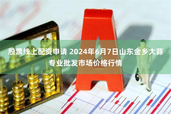 股票线上配资申请 2024年6月7日山东金乡大蒜专业批发市场价格行情