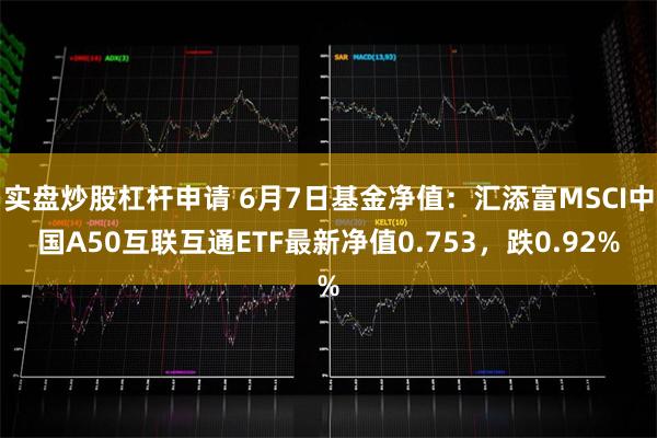 实盘炒股杠杆申请 6月7日基金净值：汇添富MSCI中国A50互联互通ETF最新净值0.753，跌0.92%