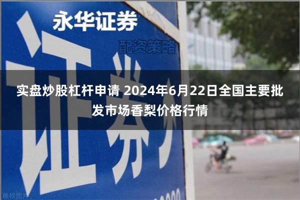 实盘炒股杠杆申请 2024年6月22日全国主要批发市场香梨价格行情