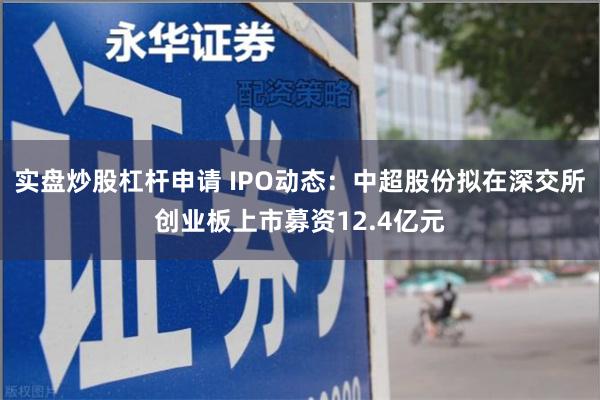 实盘炒股杠杆申请 IPO动态：中超股份拟在深交所创业板上市募资12.4亿元