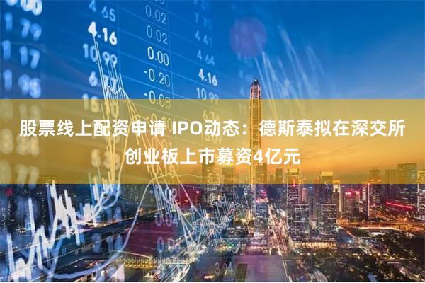 股票线上配资申请 IPO动态：德斯泰拟在深交所创业板上市募资4亿元