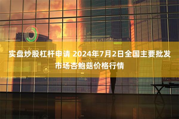 实盘炒股杠杆申请 2024年7月2日全国主要批发市场杏鲍菇价格行情