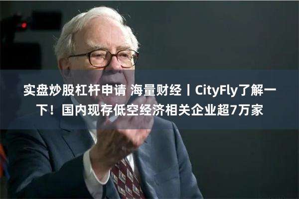 实盘炒股杠杆申请 海量财经丨CityFly了解一下！国内现存低空经济相关企业超7万家