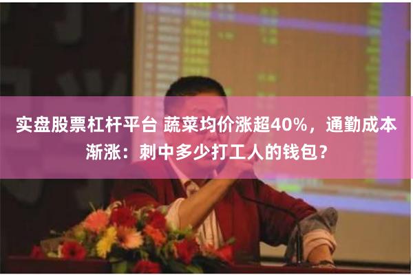 实盘股票杠杆平台 蔬菜均价涨超40%，通勤成本渐涨：刺中多少打工人的钱包？