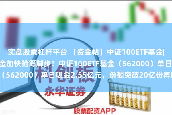 实盘股票杠杆平台 【资金帖】中证100ETF基金|中报披露进入尾声，资金加快抢筹脚步！中证100ETF基金（562000）单日吸金2.55亿元，份额突破20亿份再刷新高