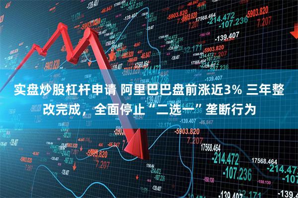 实盘炒股杠杆申请 阿里巴巴盘前涨近3% 三年整改完成，全面停止“二选一”垄断行为