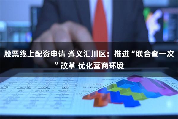 股票线上配资申请 遵义汇川区：推进“联合查一次”改革 优化营商环境