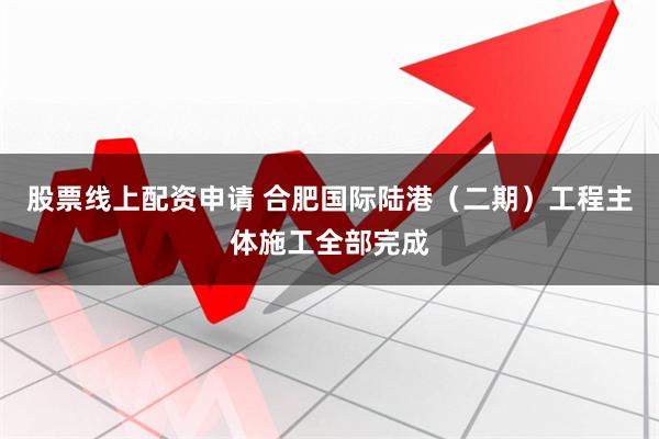 股票线上配资申请 合肥国际陆港（二期）工程主体施工全部完成