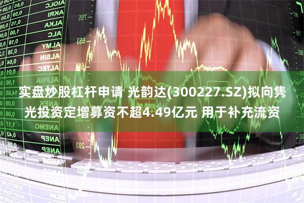 实盘炒股杠杆申请 光韵达(300227.SZ)拟向隽光投资定增募资不超4.49亿元 用于补充流资