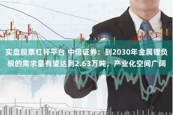 实盘股票杠杆平台 中信证券：到2030年金属锂负极的需求量有望达到2.63万吨，产业化空间广阔